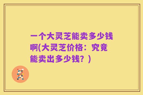 一个大灵芝能卖多少钱啊(大灵芝价格:究竟能卖出多少钱?)