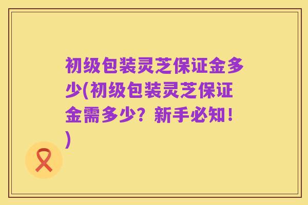 初级包装灵芝保证金多少(初级包装灵芝保证金需多少？新手必知！)