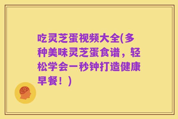 吃灵芝蛋视频大全(多种美味灵芝蛋食谱，轻松学会一秒钟打造健康早餐！)