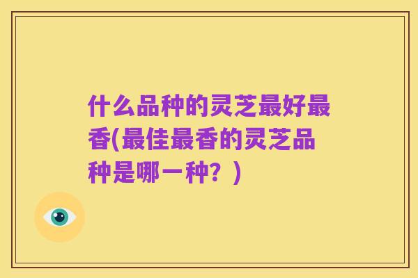 什么品种的灵芝最好最香(最佳最香的灵芝品种是哪一种?)