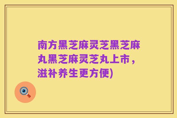 南方黑芝麻灵芝黑芝麻丸黑芝麻灵芝丸上市，滋补养生更方便)
