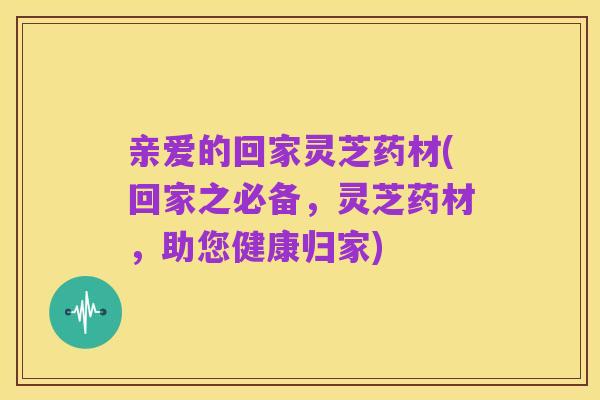 亲爱的回家灵芝药材(回家之必备,灵芝药材,助您健康归家)