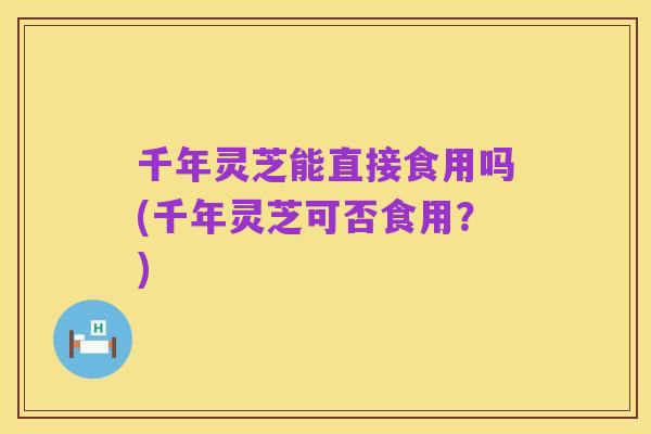 千年灵芝能直接食用吗(千年灵芝可否食用？)