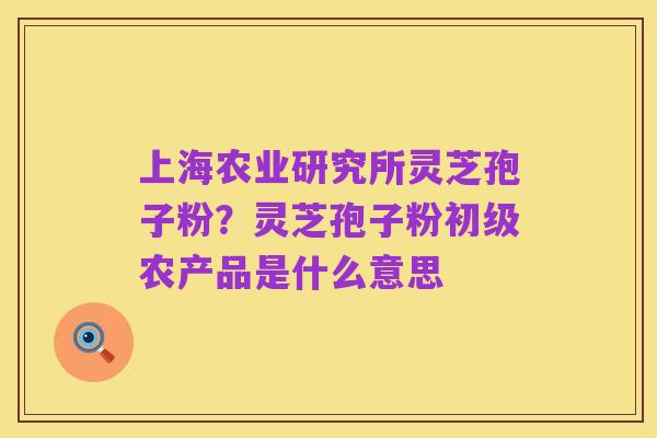 上海农业研究所灵芝孢子粉？灵芝孢子粉初级农产品是什么意思