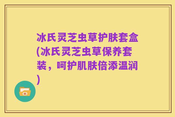 冰氏灵芝虫草护肤套盒(冰氏灵芝虫草保养套装,呵护肌肤倍添温润)