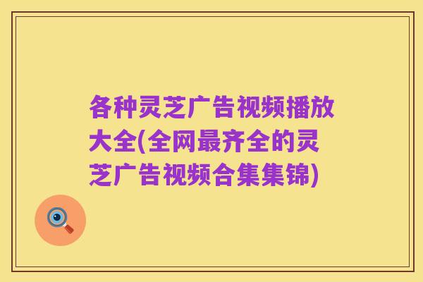 各种灵芝广告视频播放大全(全网最齐全的灵芝广告视频合集集锦)
