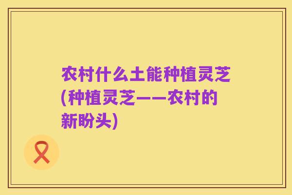 农村什么土能种植灵芝(种植灵芝——农村的新盼头)