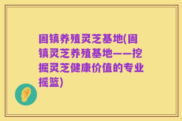 固镇养殖灵芝基地(固镇灵芝养殖基地——挖掘灵芝健康价值的专业摇篮)