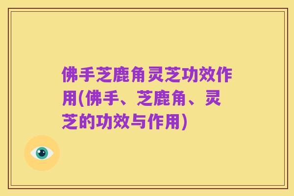 佛手芝鹿角灵芝功效作用(佛手、芝鹿角、灵芝的功效与作用)