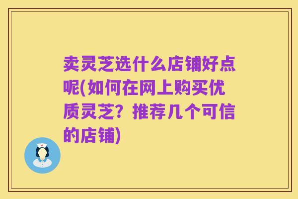 卖灵芝选什么店铺好点呢(如何在网上购买优质灵芝?推荐几个可信的店铺)