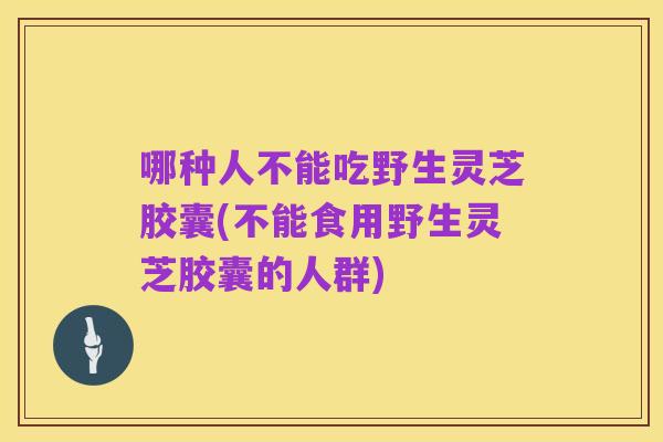 哪种人不能吃野生灵芝胶囊(不能食用野生灵芝胶囊的人群)