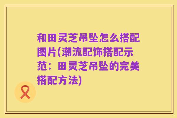 和田灵芝吊坠怎么搭配图片(潮流配饰搭配示范:田灵芝吊坠的完美搭配方法)