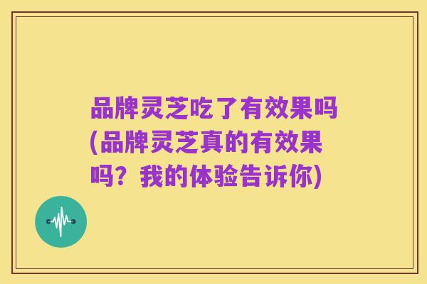 品牌灵芝吃了有效果吗(品牌灵芝真的有效果吗?我的体验告诉你)