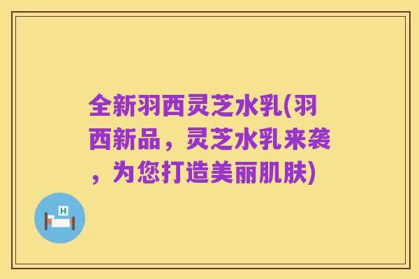 全新羽西灵芝水乳(羽西新品，灵芝水乳来袭，为您打造美丽肌肤)