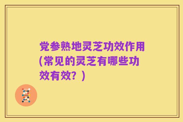 党参熟地灵芝功效作用(常见的灵芝有哪些功效有效?)