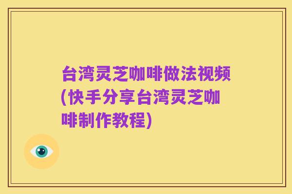 台湾灵芝咖啡做法视频(快手分享台湾灵芝咖啡制作教程)