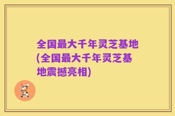 全国最大千年灵芝基地(全国最大千年灵芝基地震撼亮相)