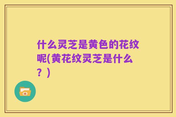 什么灵芝是黄色的花纹呢(黄花纹灵芝是什么？)