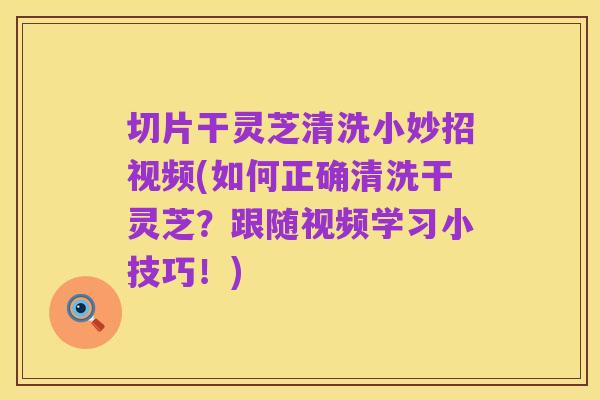 切片干灵芝清洗小妙招视频(如何正确清洗干灵芝？跟随视频学习小技巧！)