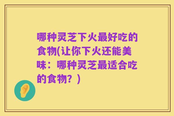 哪种灵芝下火最好吃的食物(让你下火还能美味：哪种灵芝最适合吃的食物？)