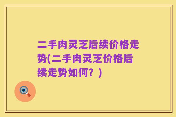 二手肉灵芝后续价格走势(二手肉灵芝价格后续走势如何?)