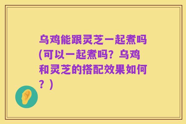 乌鸡能跟灵芝一起煮吗(可以一起煮吗?乌鸡和灵芝的搭配效果如何?)