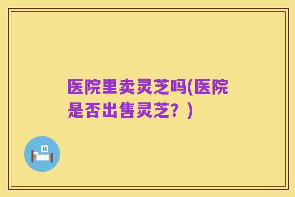 医院里卖灵芝吗(医院是否出售灵芝?)