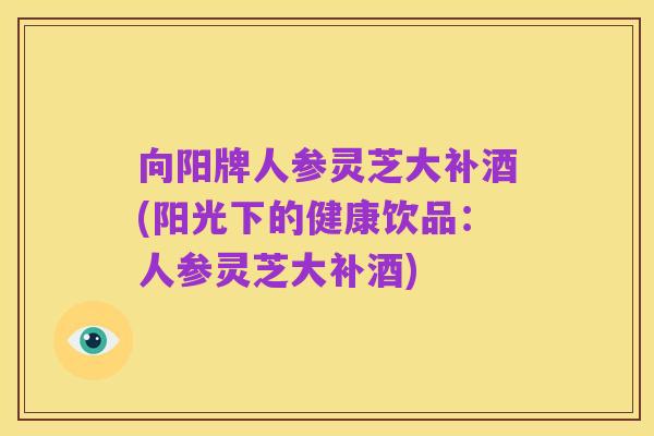 向阳牌人参灵芝大补酒(阳光下的健康饮品:人参灵芝大补酒)