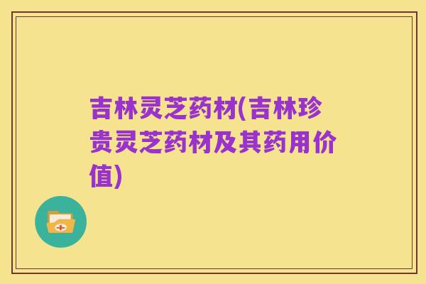 吉林灵芝药材(吉林珍贵灵芝药材及其药用价值)