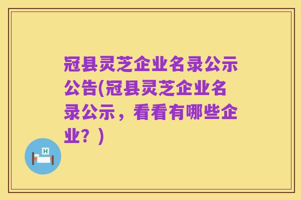 冠县灵芝企业名录公示公告(冠县灵芝企业名录公示,看看有哪些企业?)