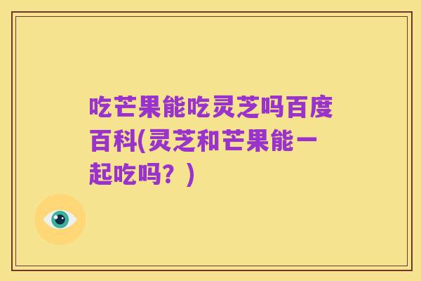 吃芒果能吃灵芝吗百度百科(灵芝和芒果能一起吃吗?)