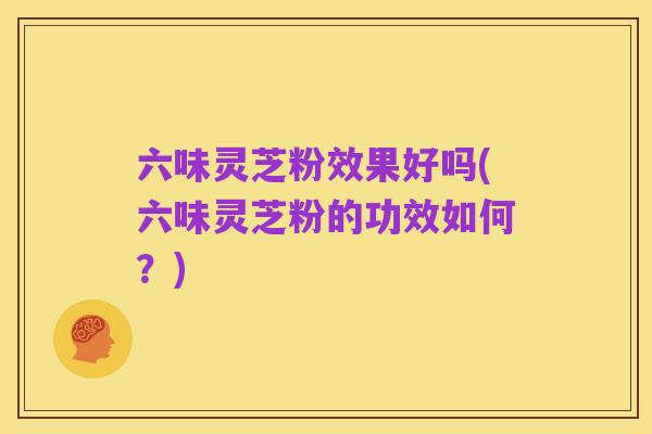 六味灵芝粉效果好吗(六味灵芝粉的功效如何？)