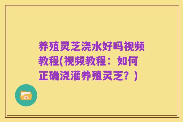 养殖灵芝浇水好吗视频教程(视频教程：如何正确浇灌养殖灵芝？)
