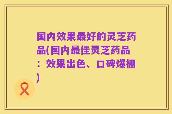 国内效果最好的灵芝药品(国内最佳灵芝药品：效果出色、口碑爆棚)