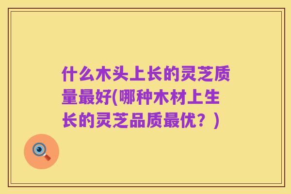 什么木头上长的灵芝质量最好(哪种木材上生长的灵芝品质最优?)