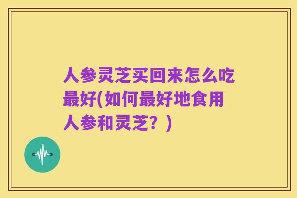 人参灵芝买回来怎么吃最好(如何最好地食用人参和灵芝?)