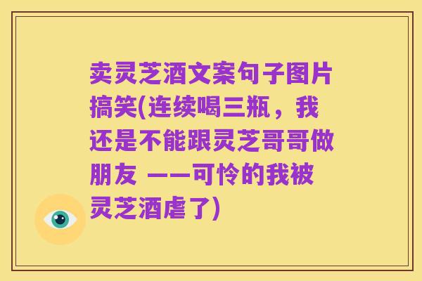 卖灵芝酒文案句子图片搞笑(连续喝三瓶，我还是不能跟灵芝哥哥做朋友 ——可怜的我被灵芝酒虐了)