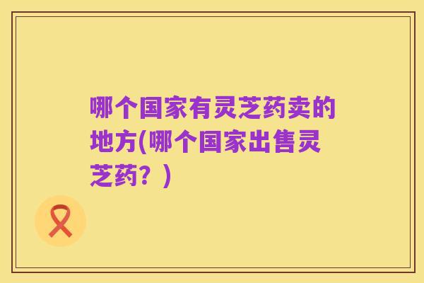 哪个国家有灵芝药卖的地方(哪个国家出售灵芝药?)