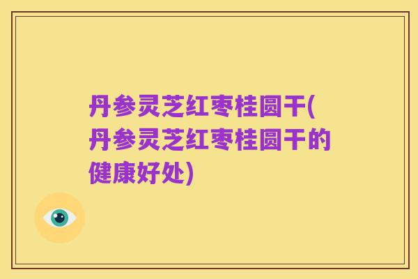 丹参灵芝红枣桂圆干(丹参灵芝红枣桂圆干的健康好处)