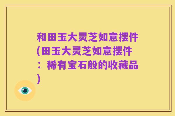 和田玉大灵芝如意摆件(田玉大灵芝如意摆件:稀有宝石般的收藏品)