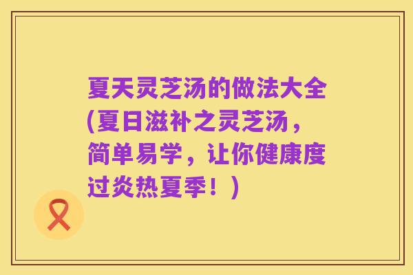 夏天灵芝汤的做法大全(夏日滋补之灵芝汤,简单易学,让你健康度过炎热夏季!)