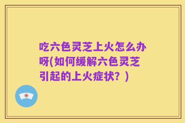 吃六色灵芝上火怎么办呀(如何缓解六色灵芝引起的上火症状？)