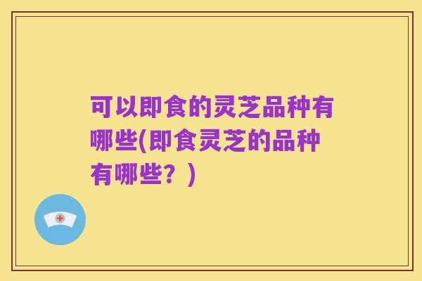 可以即食的灵芝品种有哪些(即食灵芝的品种有哪些？)