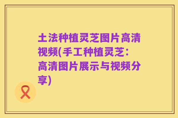 土法种植灵芝图片高清视频(手工种植灵芝：高清图片展示与视频分享)
