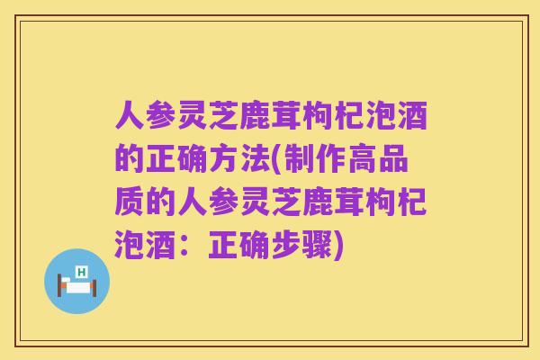人参灵芝鹿茸枸杞泡酒的正确方法(制作高品质的人参灵芝鹿茸枸杞泡酒：正确步骤)