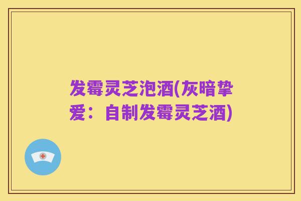 发霉灵芝泡酒(灰暗挚爱：自制发霉灵芝酒)