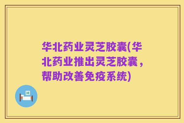 华北药业灵芝胶囊(华北药业推出灵芝胶囊,帮助改善免疫系统)