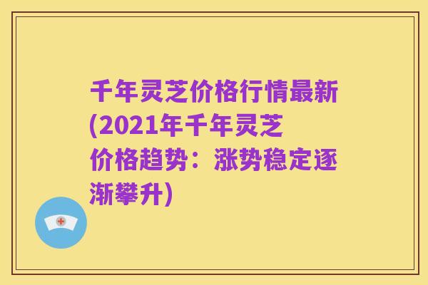 千年灵芝价格行情最新(2021年千年灵芝价格趋势:涨势稳定逐渐攀升)