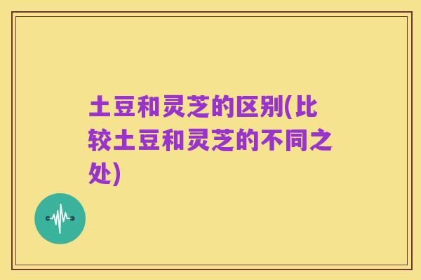 土豆和灵芝的区别(比较土豆和灵芝的不同之处)
