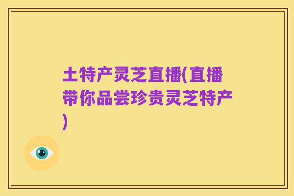 土特产灵芝直播(直播带你品尝珍贵灵芝特产)